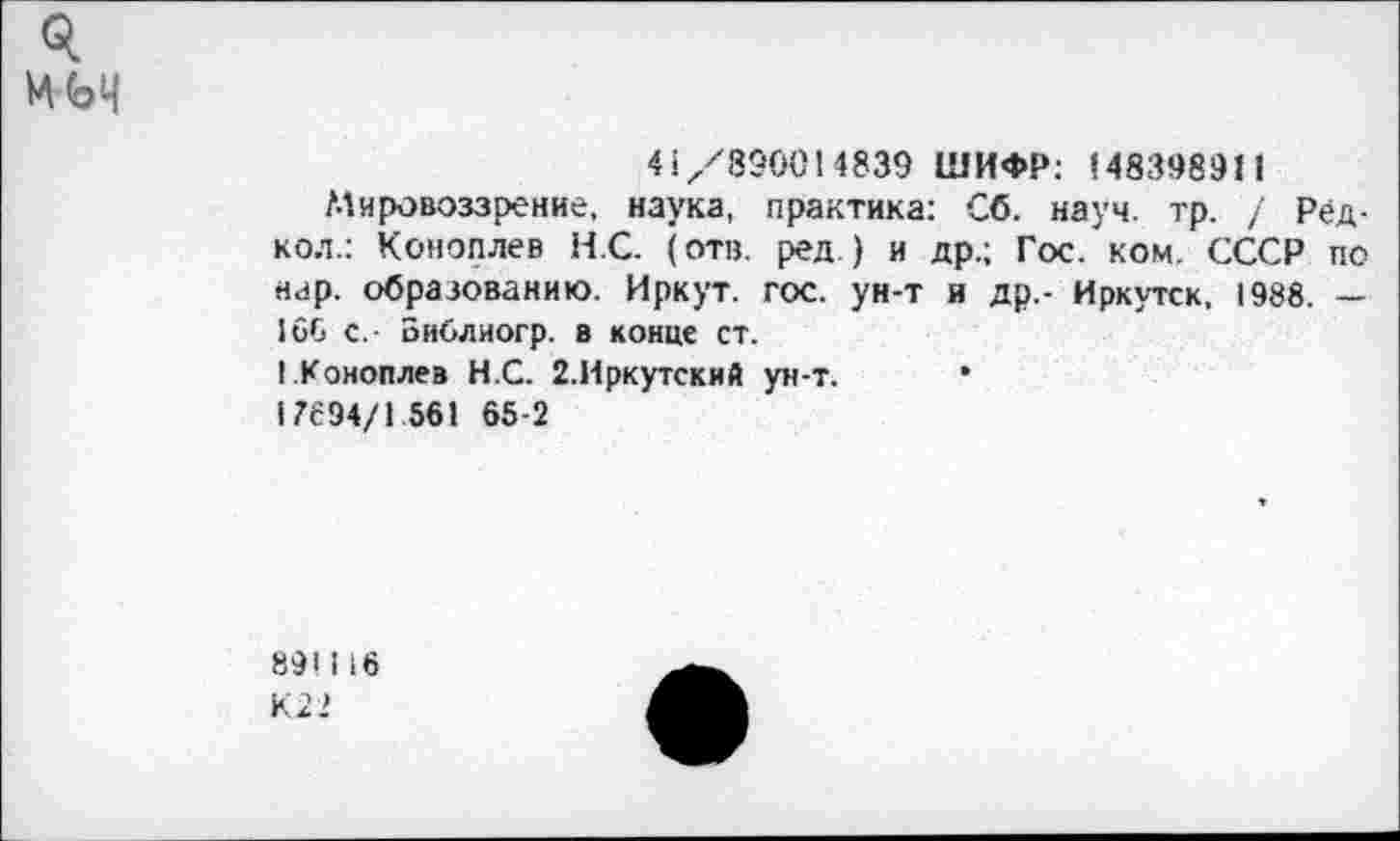 ﻿Я мм
45/890014839 ШИФР: 148398911
Мировоззрение, наука, практика: Сб. науч. тр. / Редко.!.: Коноплев НС. (отв. ред.) и др.; Гос. ком. СССР по нар. образованию. Иркут, гос. ун-т и др,- Иркутск, 1988. — 166 с,- Библиогр. в конце ст.
I.Коноплев Н.С. 2.Иркутский ун-т. •
17694/1 561 65-2
891116 К22